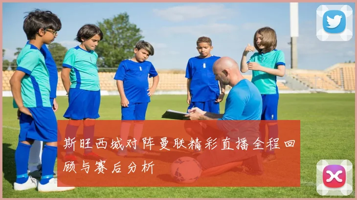 斯旺西城对阵曼联精彩直播全程回顾与赛后分析