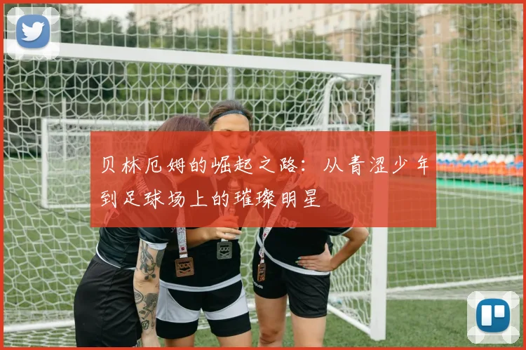 贝林厄姆的崛起之路：从青涩少年到足球场上的璀璨明星