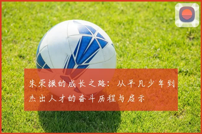 朱荣振的成长之路：从平凡少年到杰出人才的奋斗历程与启示