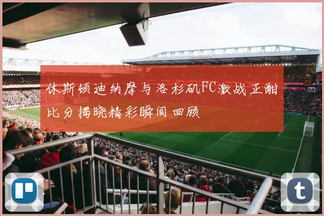 休斯顿迪纳摩与洛杉矶FC激战正酣比分揭晓精彩瞬间回顾