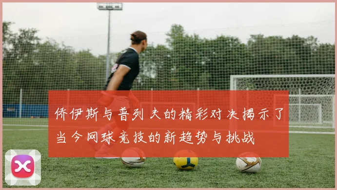 侨伊斯与普列夫的精彩对决揭示了当今网球竞技的新趋势与挑战