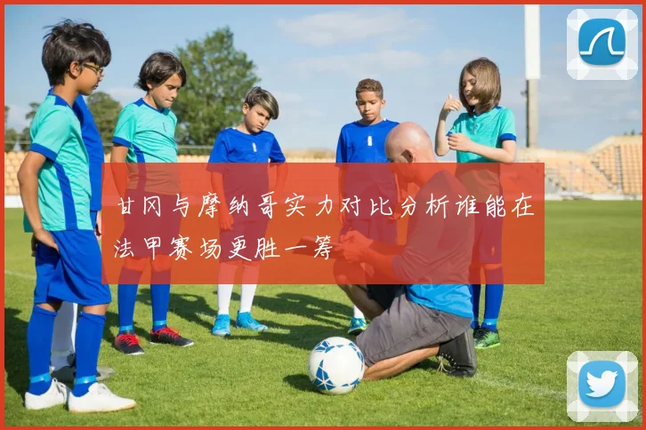 甘冈与摩纳哥实力对比分析谁能在法甲赛场更胜一筹