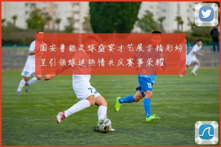 国安鲁能足球盛宴才艺展示精彩纷呈引领球迷热情共庆赛事荣耀