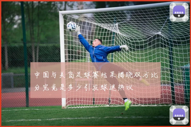 中国与关岛足球赛结果揭晓双方比分究竟是多少引发球迷热议