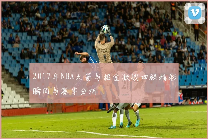 2017年NBA火箭与掘金激战回顾精彩瞬间与赛季分析