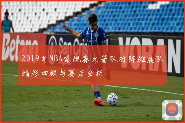 2019年NBA常规赛火箭队对阵雄鹿队精彩回顾与赛后分析