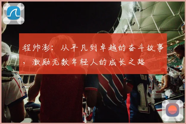 程帅澎：从平凡到卓越的奋斗故事，激励无数年轻人的成长之路