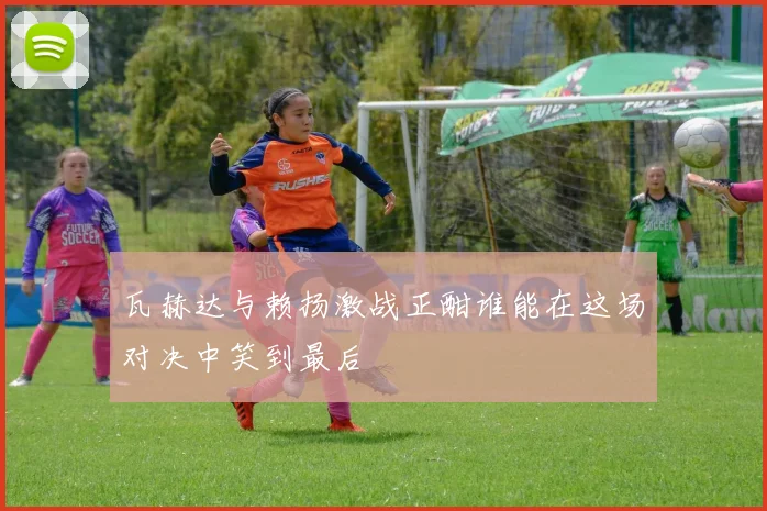 瓦赫达与赖扬激战正酣谁能在这场对决中笑到最后