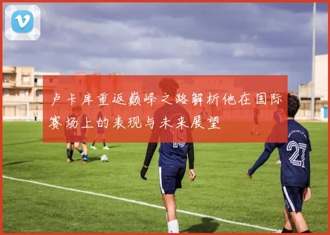 卢卡库重返巅峰之路解析他在国际赛场上的表现与未来展望