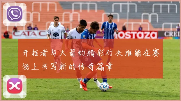 开括者与火箭的精彩对决谁能在赛场上书写新的传奇篇章