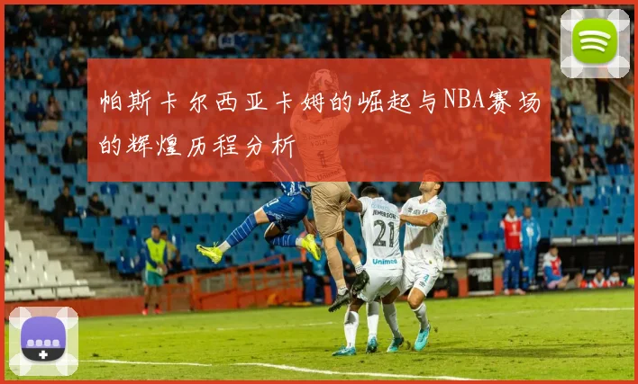 帕斯卡尔西亚卡姆的崛起与NBA赛场的辉煌历程分析