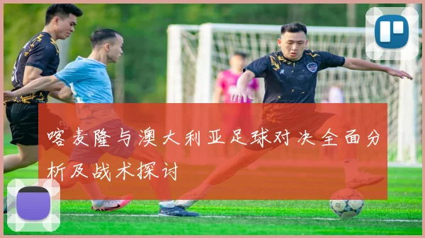 喀麦隆与澳大利亚足球对决全面分析及战术探讨